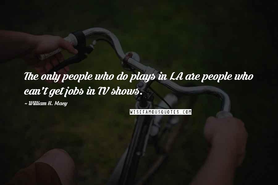 William H. Macy Quotes: The only people who do plays in LA are people who can't get jobs in TV shows.