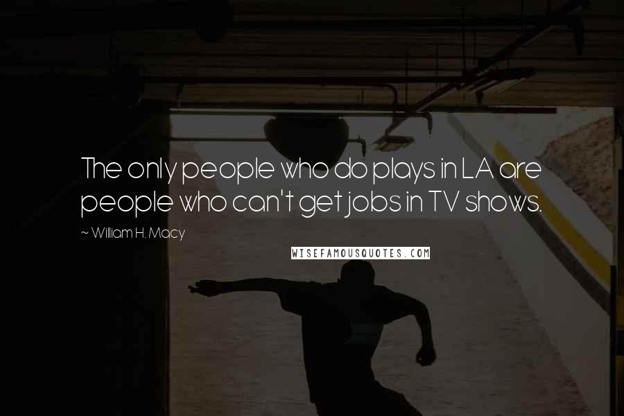 William H. Macy Quotes: The only people who do plays in LA are people who can't get jobs in TV shows.