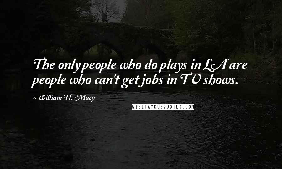 William H. Macy Quotes: The only people who do plays in LA are people who can't get jobs in TV shows.