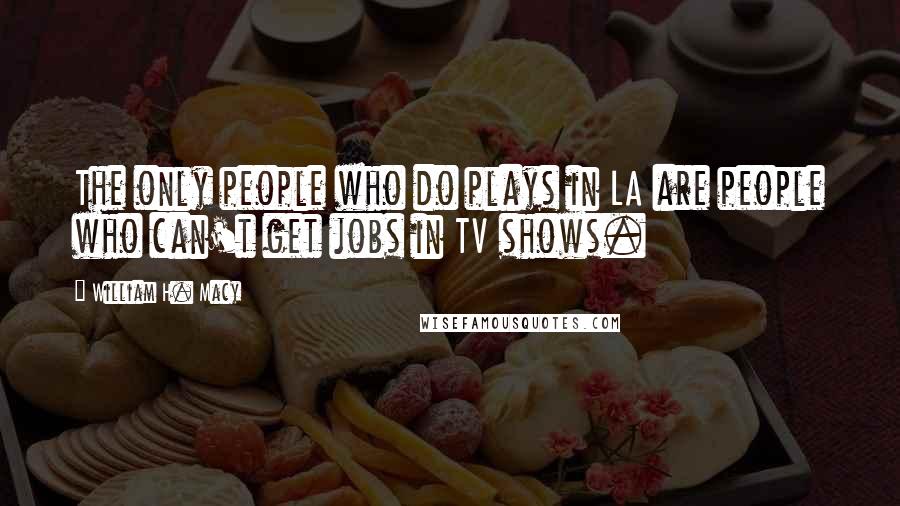 William H. Macy Quotes: The only people who do plays in LA are people who can't get jobs in TV shows.