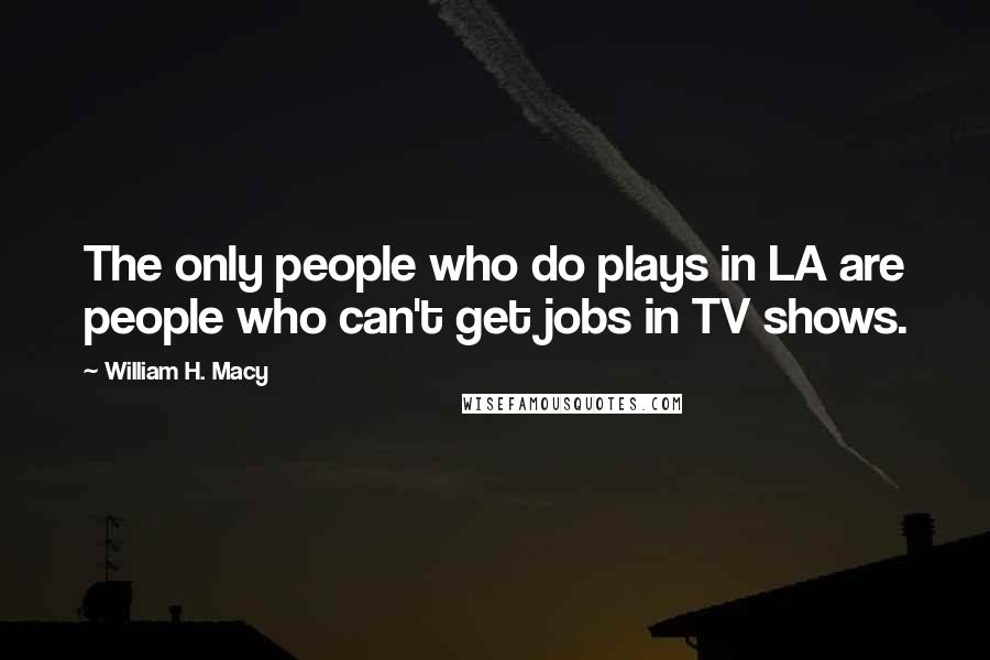 William H. Macy Quotes: The only people who do plays in LA are people who can't get jobs in TV shows.