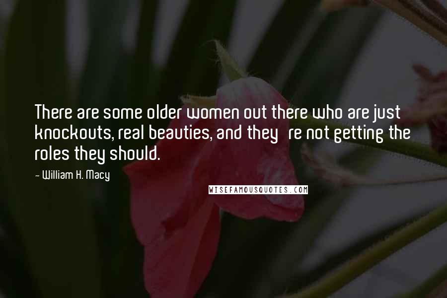 William H. Macy Quotes: There are some older women out there who are just knockouts, real beauties, and they're not getting the roles they should.