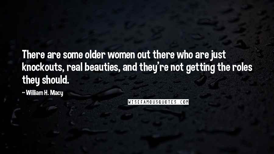 William H. Macy Quotes: There are some older women out there who are just knockouts, real beauties, and they're not getting the roles they should.