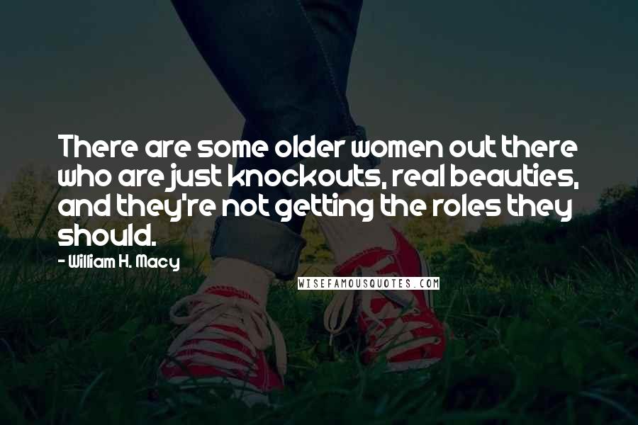 William H. Macy Quotes: There are some older women out there who are just knockouts, real beauties, and they're not getting the roles they should.