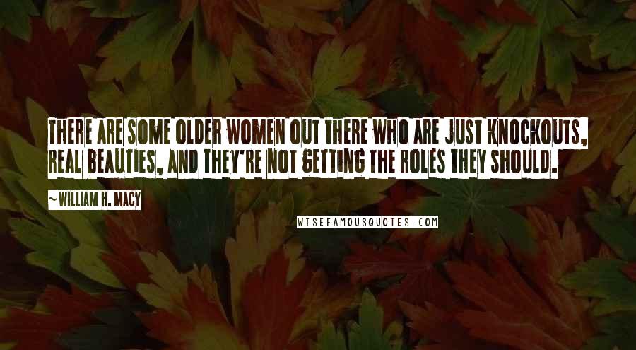 William H. Macy Quotes: There are some older women out there who are just knockouts, real beauties, and they're not getting the roles they should.