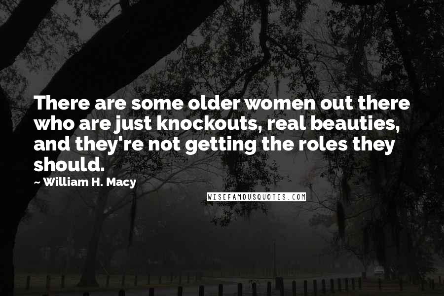 William H. Macy Quotes: There are some older women out there who are just knockouts, real beauties, and they're not getting the roles they should.