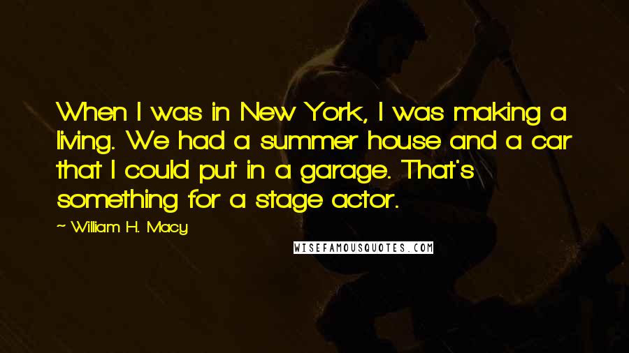 William H. Macy Quotes: When I was in New York, I was making a living. We had a summer house and a car that I could put in a garage. That's something for a stage actor.