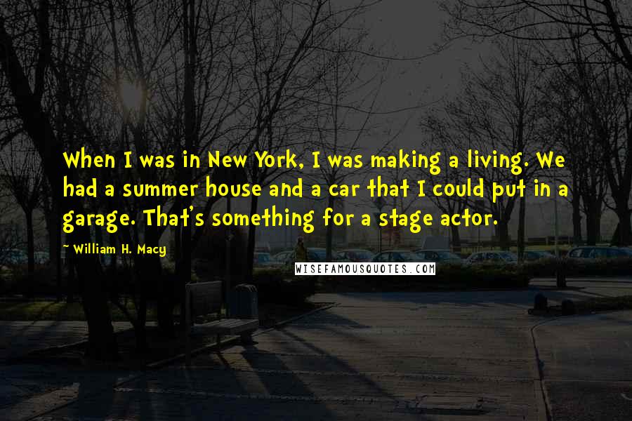 William H. Macy Quotes: When I was in New York, I was making a living. We had a summer house and a car that I could put in a garage. That's something for a stage actor.