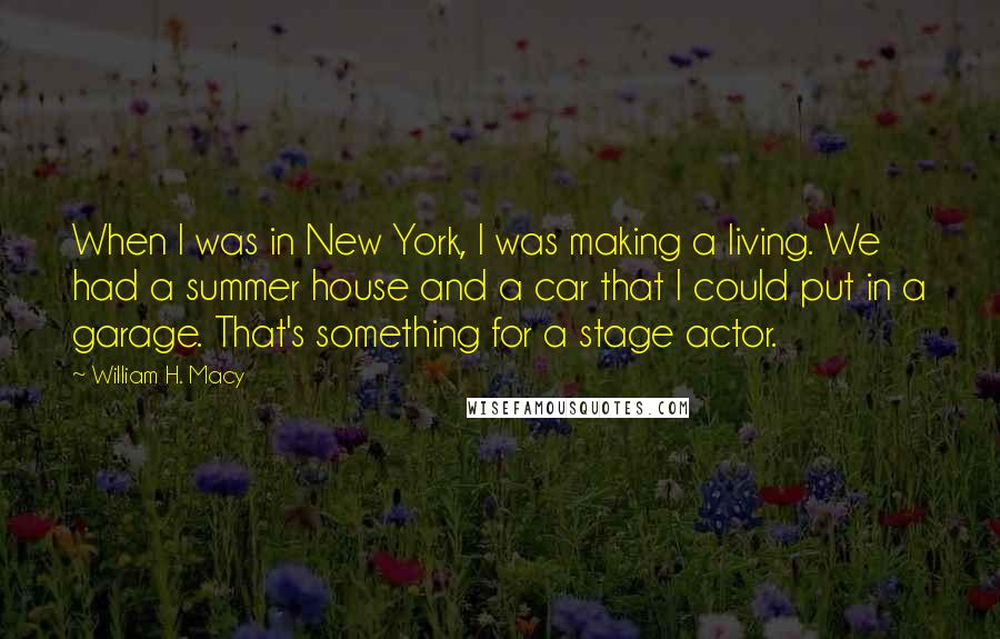 William H. Macy Quotes: When I was in New York, I was making a living. We had a summer house and a car that I could put in a garage. That's something for a stage actor.