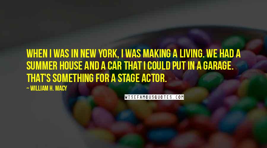 William H. Macy Quotes: When I was in New York, I was making a living. We had a summer house and a car that I could put in a garage. That's something for a stage actor.