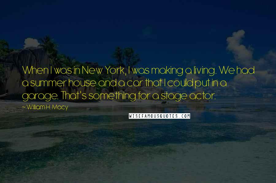 William H. Macy Quotes: When I was in New York, I was making a living. We had a summer house and a car that I could put in a garage. That's something for a stage actor.