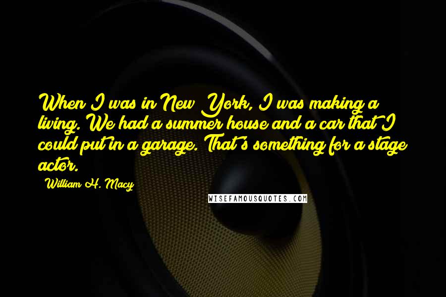 William H. Macy Quotes: When I was in New York, I was making a living. We had a summer house and a car that I could put in a garage. That's something for a stage actor.