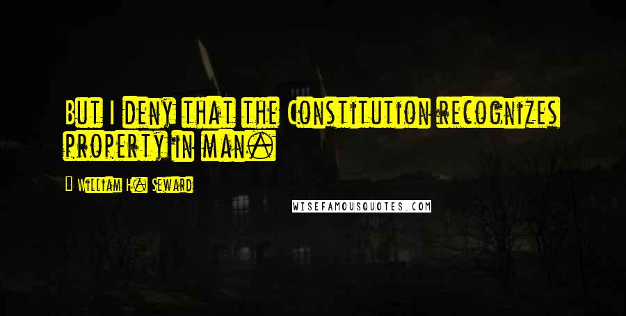 William H. Seward Quotes: But I deny that the Constitution recognizes property in man.