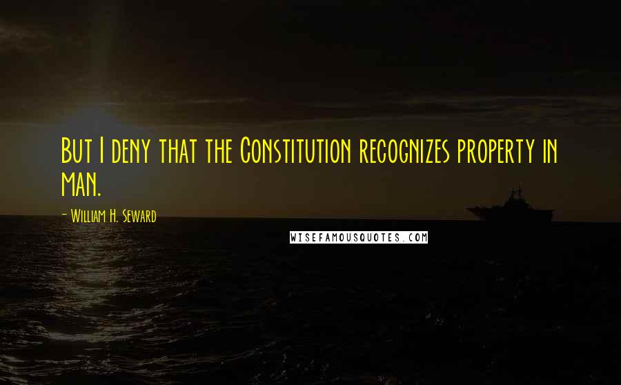 William H. Seward Quotes: But I deny that the Constitution recognizes property in man.