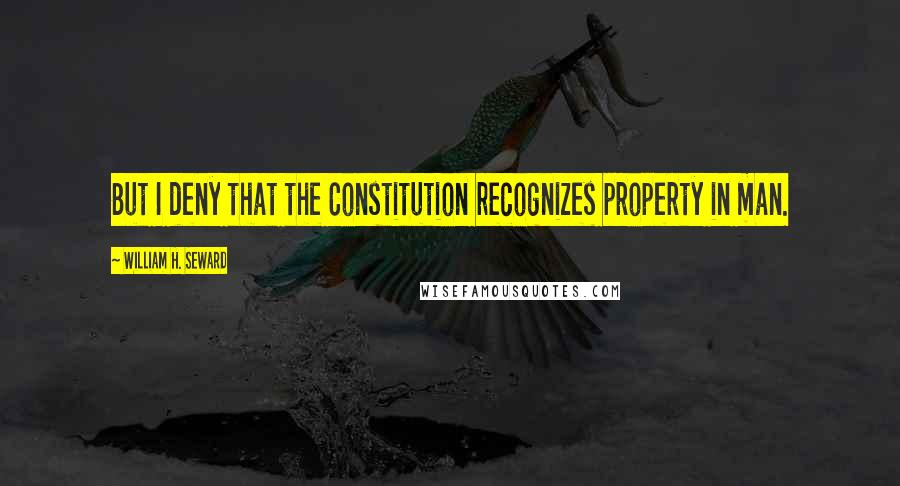 William H. Seward Quotes: But I deny that the Constitution recognizes property in man.