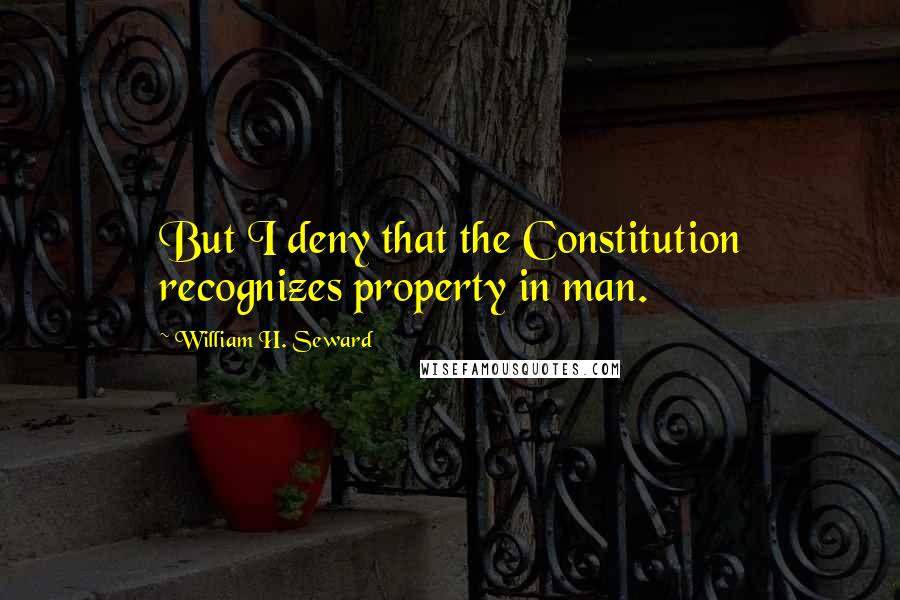 William H. Seward Quotes: But I deny that the Constitution recognizes property in man.