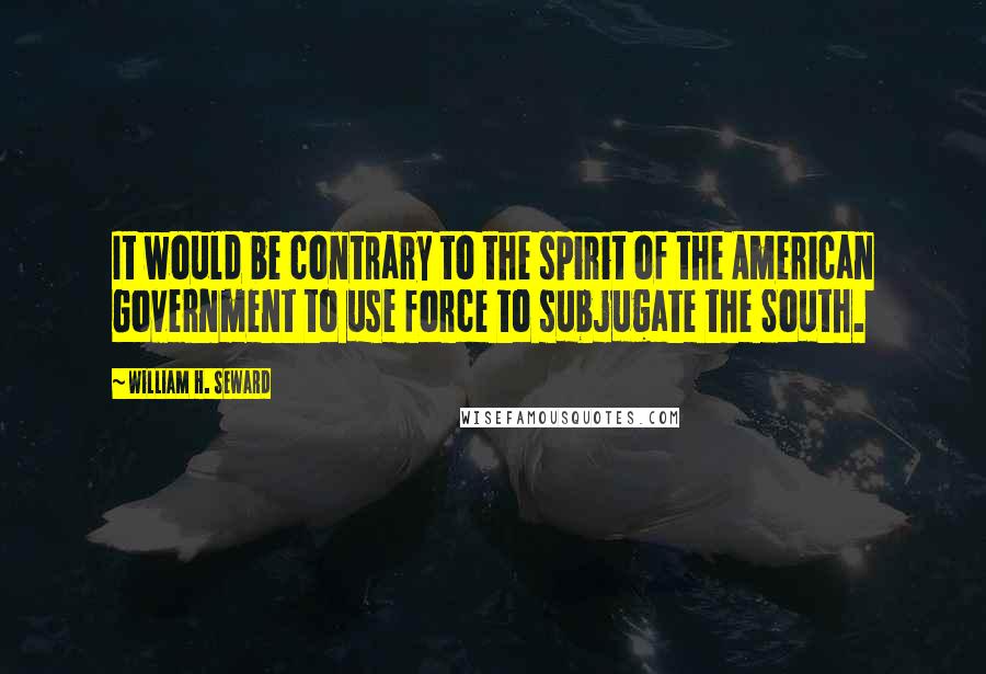 William H. Seward Quotes: It would be contrary to the spirit of the American Government to use force to subjugate the South.