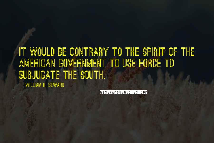 William H. Seward Quotes: It would be contrary to the spirit of the American Government to use force to subjugate the South.