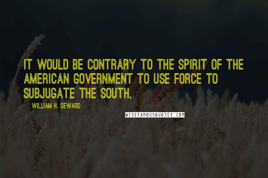 William H. Seward Quotes: It would be contrary to the spirit of the American Government to use force to subjugate the South.