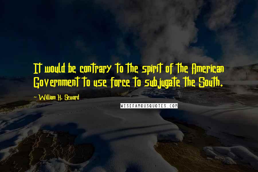 William H. Seward Quotes: It would be contrary to the spirit of the American Government to use force to subjugate the South.