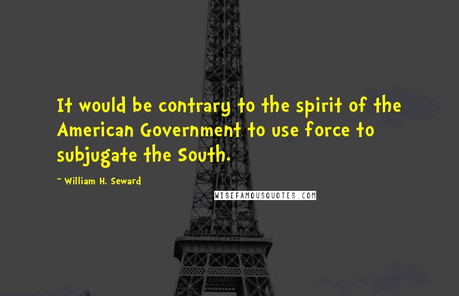 William H. Seward Quotes: It would be contrary to the spirit of the American Government to use force to subjugate the South.