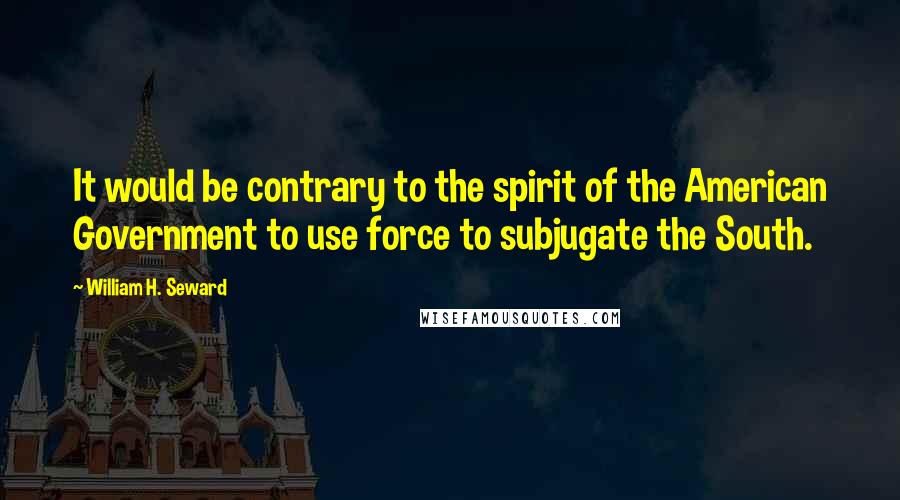 William H. Seward Quotes: It would be contrary to the spirit of the American Government to use force to subjugate the South.