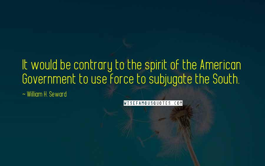 William H. Seward Quotes: It would be contrary to the spirit of the American Government to use force to subjugate the South.