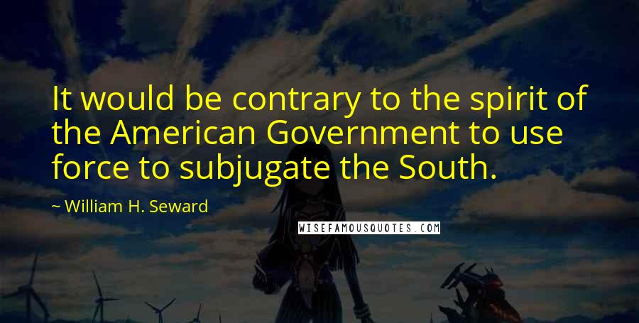 William H. Seward Quotes: It would be contrary to the spirit of the American Government to use force to subjugate the South.