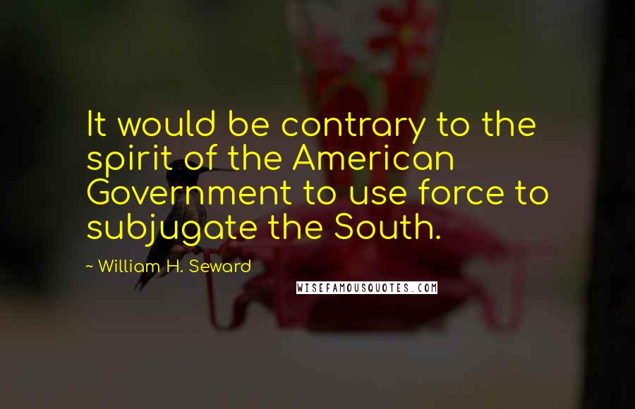 William H. Seward Quotes: It would be contrary to the spirit of the American Government to use force to subjugate the South.