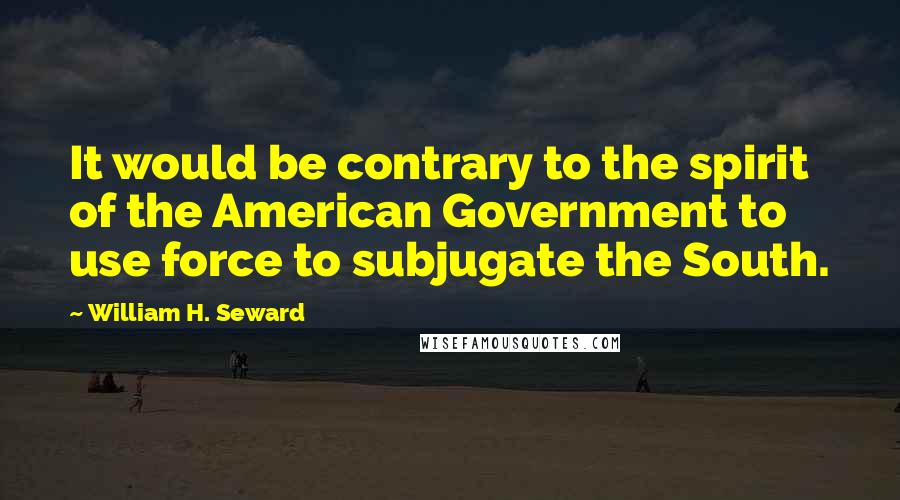William H. Seward Quotes: It would be contrary to the spirit of the American Government to use force to subjugate the South.