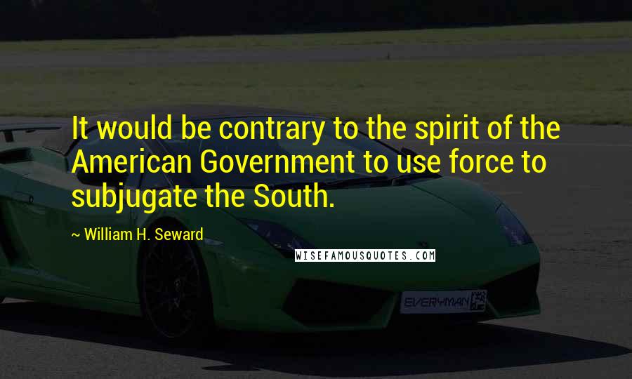 William H. Seward Quotes: It would be contrary to the spirit of the American Government to use force to subjugate the South.