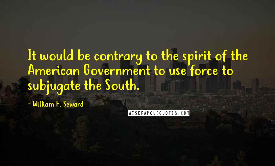 William H. Seward Quotes: It would be contrary to the spirit of the American Government to use force to subjugate the South.