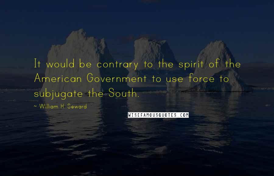 William H. Seward Quotes: It would be contrary to the spirit of the American Government to use force to subjugate the South.