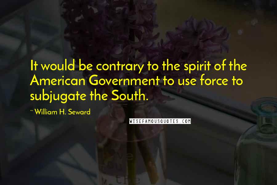 William H. Seward Quotes: It would be contrary to the spirit of the American Government to use force to subjugate the South.