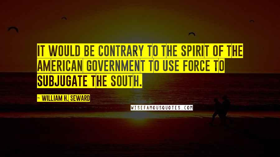 William H. Seward Quotes: It would be contrary to the spirit of the American Government to use force to subjugate the South.