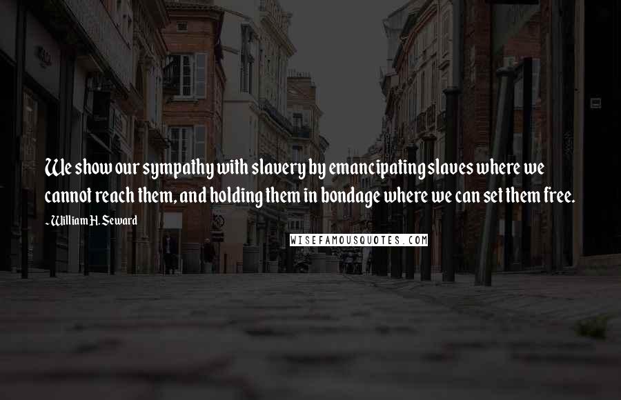 William H. Seward Quotes: We show our sympathy with slavery by emancipating slaves where we cannot reach them, and holding them in bondage where we can set them free.