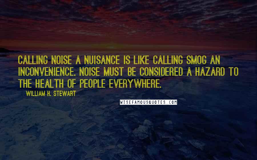 William H. Stewart Quotes: Calling noise a nuisance is like calling smog an inconvenience. Noise must be considered a hazard to the health of people everywhere.