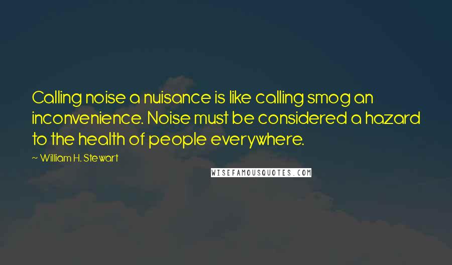 William H. Stewart Quotes: Calling noise a nuisance is like calling smog an inconvenience. Noise must be considered a hazard to the health of people everywhere.