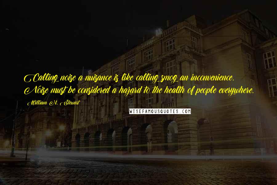 William H. Stewart Quotes: Calling noise a nuisance is like calling smog an inconvenience. Noise must be considered a hazard to the health of people everywhere.