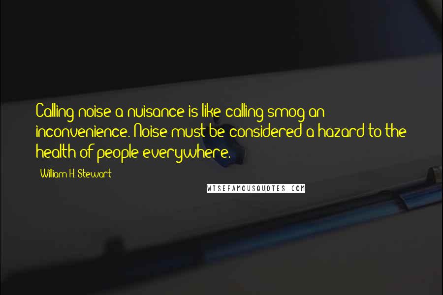 William H. Stewart Quotes: Calling noise a nuisance is like calling smog an inconvenience. Noise must be considered a hazard to the health of people everywhere.