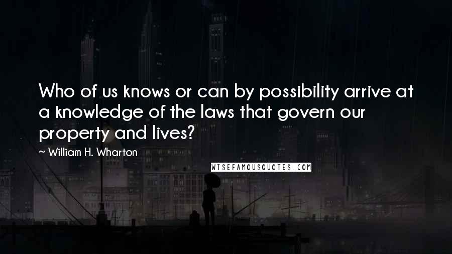 William H. Wharton Quotes: Who of us knows or can by possibility arrive at a knowledge of the laws that govern our property and lives?