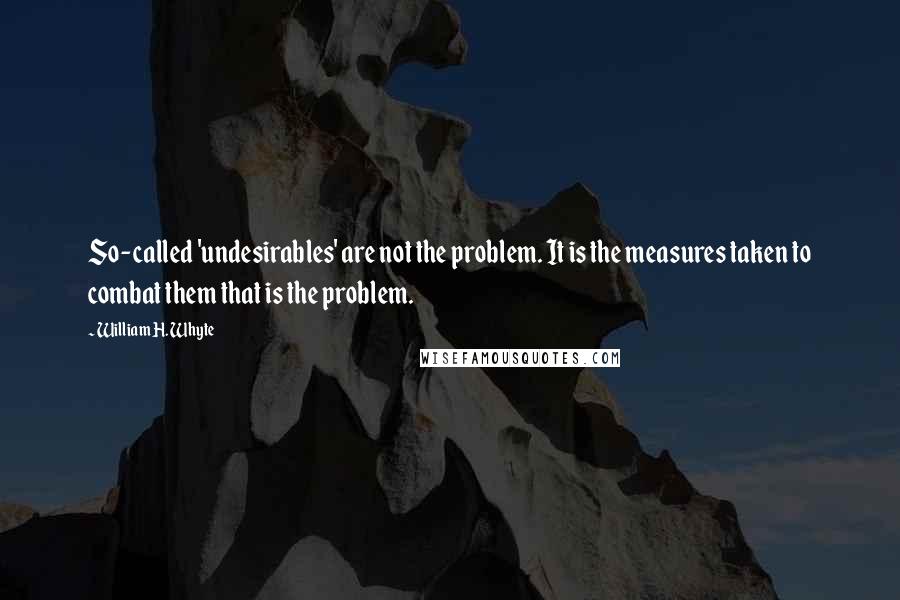 William H. Whyte Quotes: So-called 'undesirables' are not the problem. It is the measures taken to combat them that is the problem.