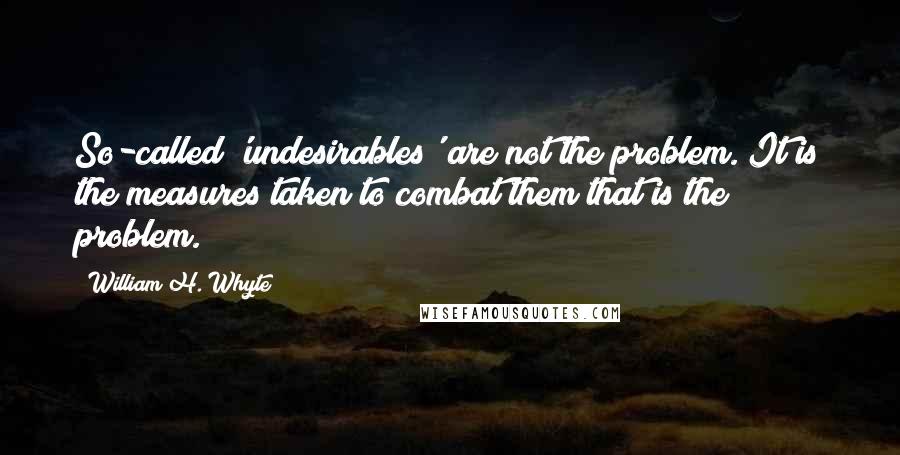 William H. Whyte Quotes: So-called 'undesirables' are not the problem. It is the measures taken to combat them that is the problem.