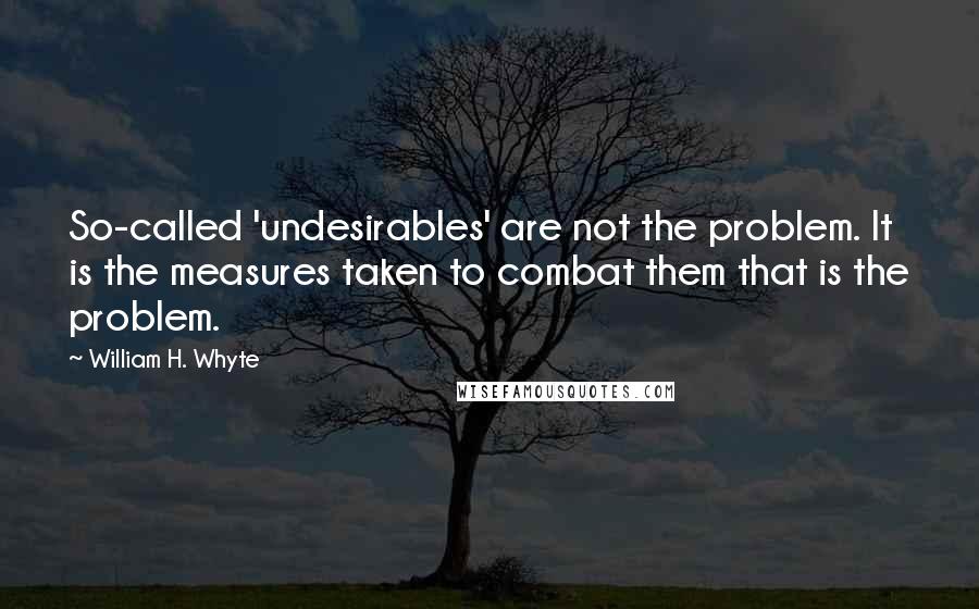 William H. Whyte Quotes: So-called 'undesirables' are not the problem. It is the measures taken to combat them that is the problem.