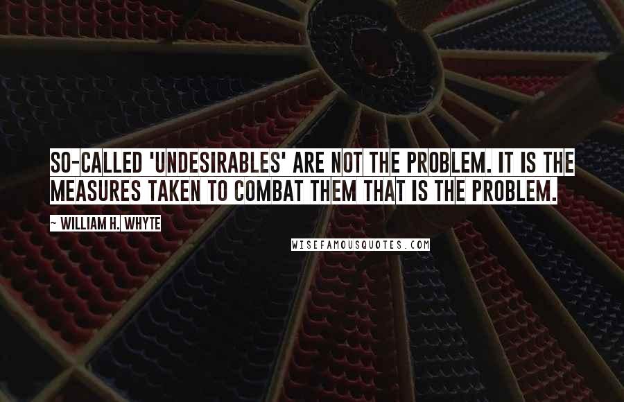 William H. Whyte Quotes: So-called 'undesirables' are not the problem. It is the measures taken to combat them that is the problem.