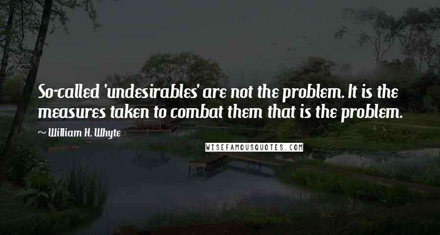 William H. Whyte Quotes: So-called 'undesirables' are not the problem. It is the measures taken to combat them that is the problem.