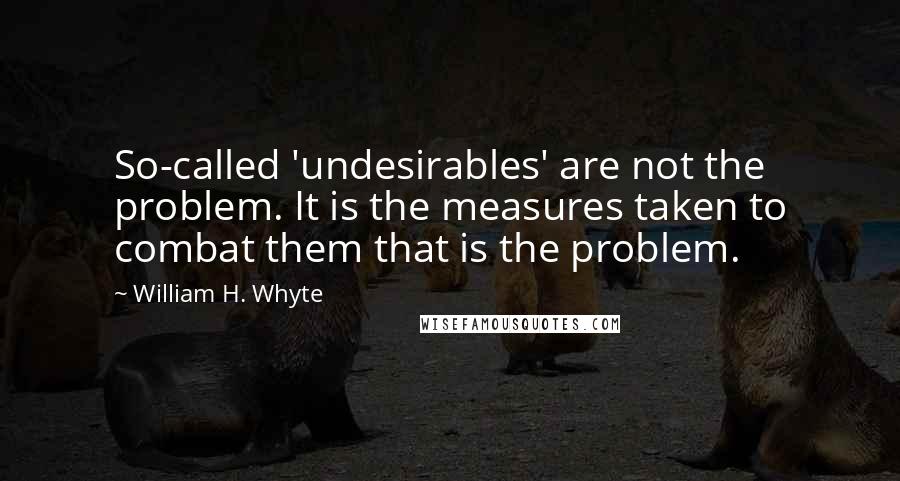 William H. Whyte Quotes: So-called 'undesirables' are not the problem. It is the measures taken to combat them that is the problem.