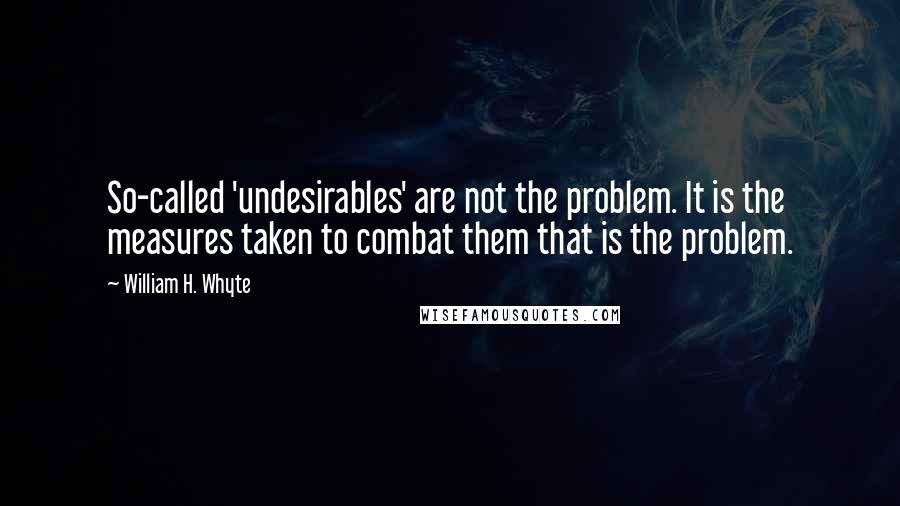 William H. Whyte Quotes: So-called 'undesirables' are not the problem. It is the measures taken to combat them that is the problem.