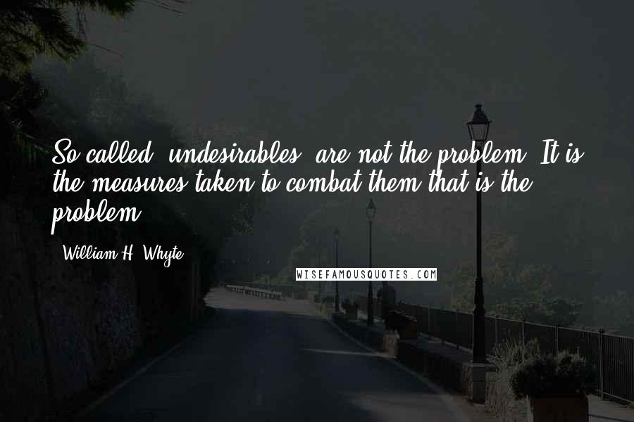 William H. Whyte Quotes: So-called 'undesirables' are not the problem. It is the measures taken to combat them that is the problem.