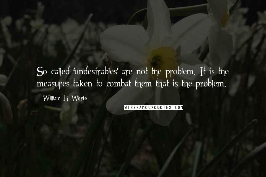 William H. Whyte Quotes: So-called 'undesirables' are not the problem. It is the measures taken to combat them that is the problem.